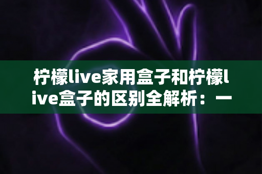 柠檬live家用盒子和柠檬live盒子的区别全解析：一文教你选对家庭影音好帮手