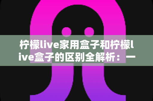柠檬live家用盒子和柠檬live盒子的区别全解析：一文教你选对家庭影音好帮手
