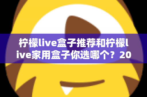 柠檬live盒子推荐和柠檬live家用盒子你选哪个？2025年最全选购指南深度解析