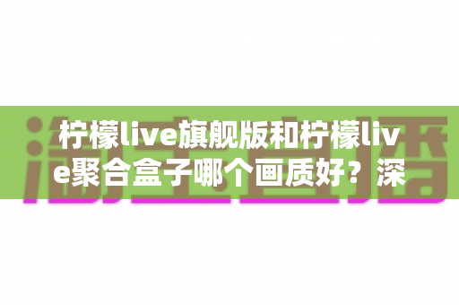 柠檬live旗舰版和柠檬live聚合盒子哪个画质好?深度对比帮你找到最佳观看方案 柠檬live旗舰版和柠檬live聚合盒子哪个画质好?深度对比帮你找到最佳观看方案