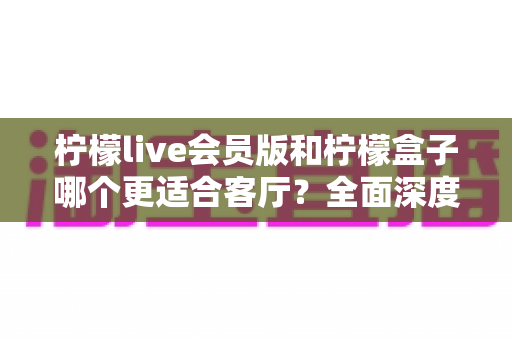 柠檬live会员版和柠檬盒子哪个更适合客厅？全面深度对比解析助你选出理想家庭影音方案
