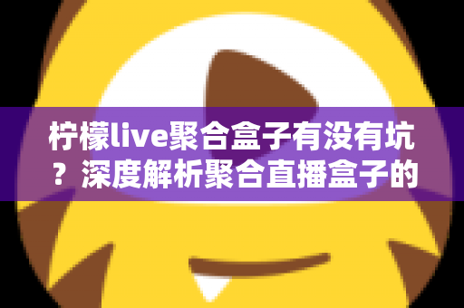 柠檬live聚合盒子有没有坑？深度解析聚合直播盒子的真实风险与避坑指南