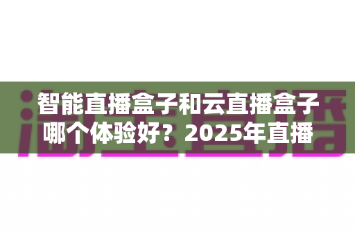 智能直播盒子和云直播盒子哪个体验好?2025年直播设备深度对比与选购指南 智能直播盒子和云直播盒子哪个体验好?2025年直播设备深度对比与选购指南