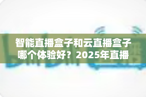 智能直播盒子和云直播盒子哪个体验好？2025年直播设备深度对比与选购指南