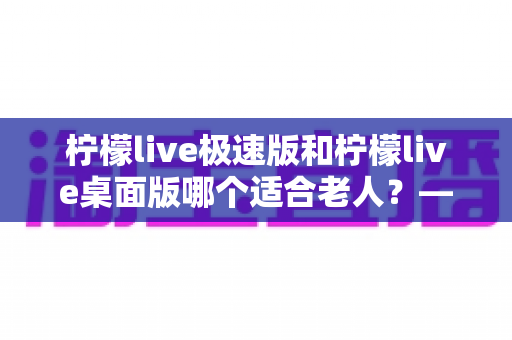 柠檬live极速版和柠檬live桌面版哪个适合老人？——中老年用户选对版本、轻松看直播的实用指南