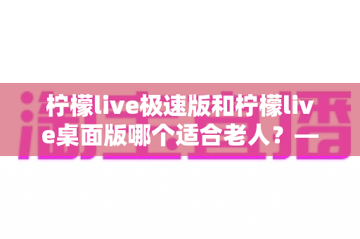 柠檬live极速版和柠檬live桌面版哪个适合老人？——中老年用户选对版本、轻松看直播的实用指南