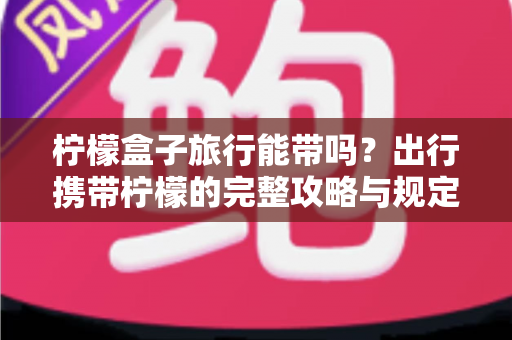 柠檬盒子旅行能带吗？出行携带柠檬的完整攻略与规定详解
