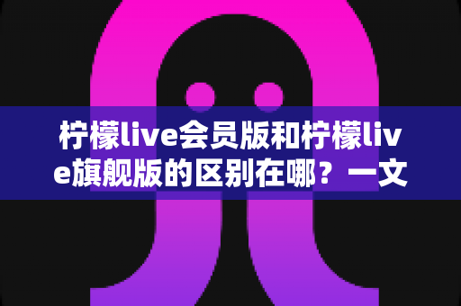 柠檬live会员版和柠檬live旗舰版的区别在哪？一文读懂两大版本核心差异，选对版本不花冤枉钱