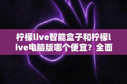 柠檬live智能盒子和柠檬live电脑版哪个便宜？全面价格对比与选购指南