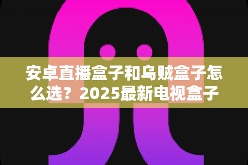 安卓直播盒子和乌贼盒子怎么选？2025最新电视盒子选购指南与避坑全攻略