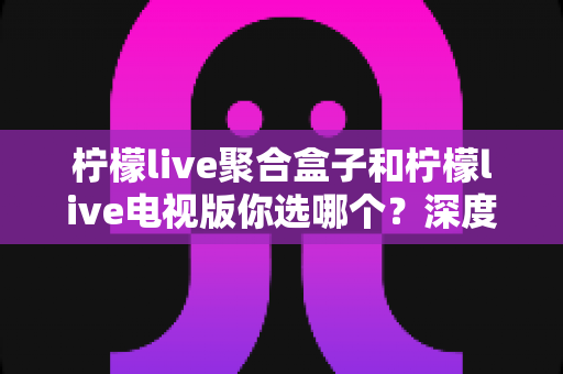 柠檬live聚合盒子和柠檬live电视版你选哪个？深度对比助你找到最适合的观影方案