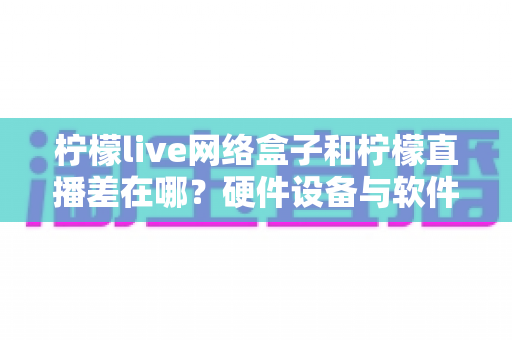 柠檬live网络盒子和柠檬直播差在哪?硬件设备与软件应用的全方位对比指南 柠檬live网络盒子和柠檬直播差在哪?硬件设备与软件应用的全方位对比指南
