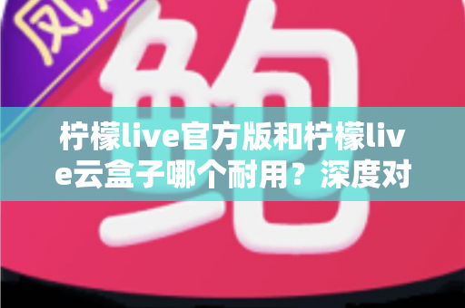 柠檬live官方版和柠檬live云盒子哪个耐用？深度对比寿命、稳定性与选购指南