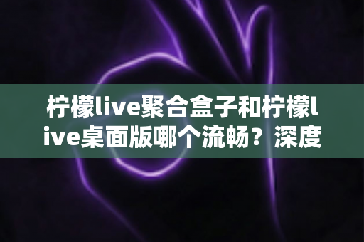 柠檬live聚合盒子和柠檬live桌面版哪个流畅?深度对比分析助你选对版本 柠檬live聚合盒子和柠檬live桌面版哪个流畅?深度对比分析助你选对版本