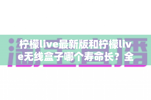柠檬live最新版和柠檬live无线盒子哪个寿命长？全面解析使用寿命差异与实用选购指南