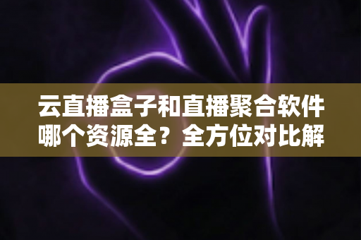 云直播盒子和直播聚合软件哪个资源全？全方位对比解析与实用选购指南