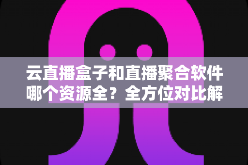 云直播盒子和直播聚合软件哪个资源全？全方位对比解析与实用选购指南