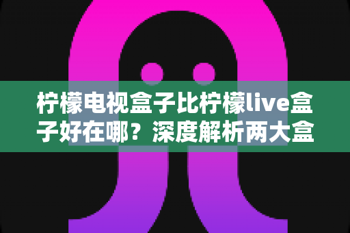 柠檬电视盒子比柠檬live盒子好在哪?深度解析两大盒子差异与选购指南 柠檬电视盒子比柠檬live盒子好在哪?深度解析两大盒子差异与选购指南