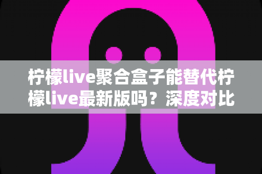柠檬live聚合盒子能替代柠檬live最新版吗?深度对比分析与实用选择指南 柠檬live聚合盒子能替代柠檬live最新版吗?深度对比分析与实用选择指南