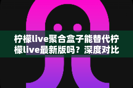 柠檬live聚合盒子能替代柠檬live最新版吗？深度对比分析与实用选择指南