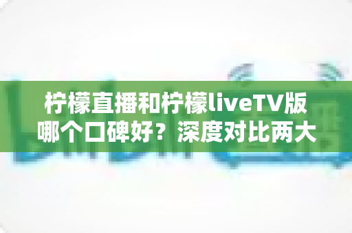 柠檬直播和柠檬liveTV版哪个口碑好？深度对比两大版本的口碑差异与选择指南