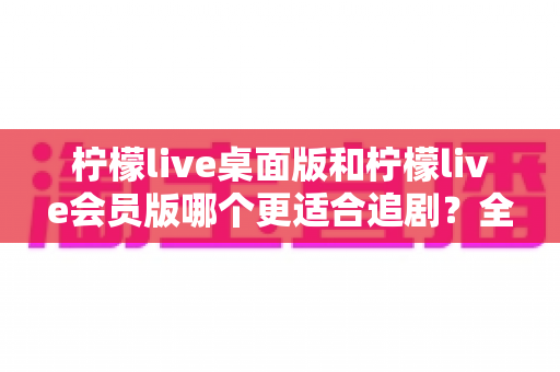 柠檬live桌面版和柠檬live会员版哪个更适合追剧？全方位深度对比评测助你找到最佳追剧方案