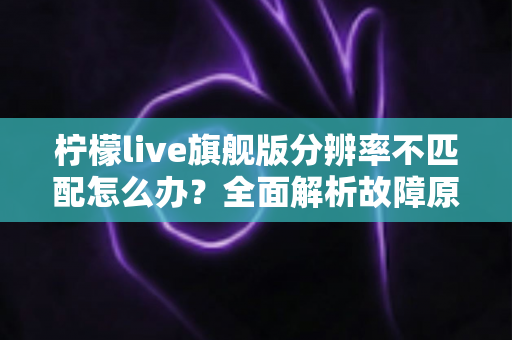 柠檬live旗舰版分辨率不匹配怎么办?全面解析故障原因与高效解决方案 柠檬live旗舰版分辨率不匹配怎么办?全面解析故障原因与高效解决方案