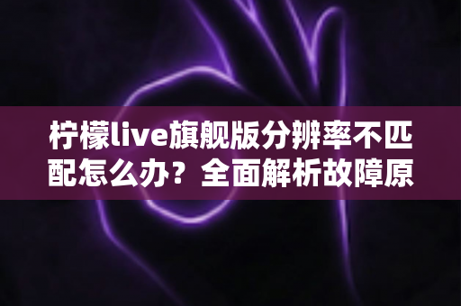 柠檬live旗舰版分辨率不匹配怎么办?全面解析故障原因与高效解决方案 柠檬live旗舰版分辨率不匹配怎么办?全面解析故障原因与高效解决方案