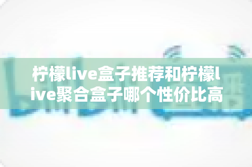柠檬live盒子推荐和柠檬live聚合盒子哪个性价比高？深度对比评测，帮你选对不花冤枉钱