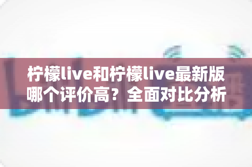 柠檬live和柠檬live最新版哪个评价高？全面对比分析与真实口碑解读