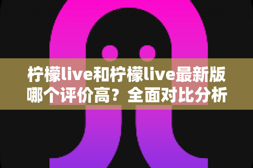 柠檬live和柠檬live最新版哪个评价高？全面对比分析与真实口碑解读