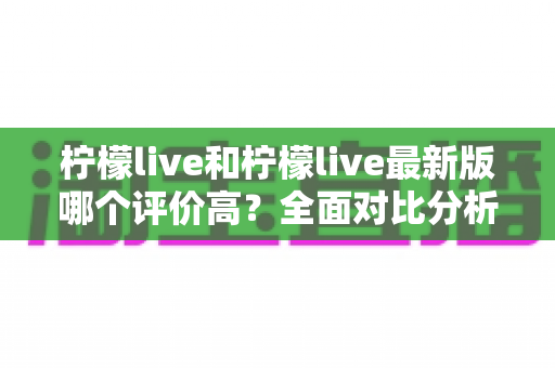 柠檬live和柠檬live最新版哪个评价高？全面对比分析与真实口碑解读