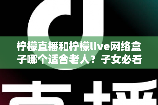 柠檬直播和柠檬live网络盒子哪个适合老人？子女必看的深度对比与选购指南