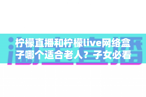 柠檬直播和柠檬live网络盒子哪个适合老人？子女必看的深度对比与选购指南