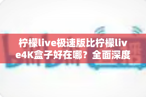 柠檬live极速版比柠檬live4K盒子好在哪？全面深度对比解析，帮你找到最适合自己的观影方案