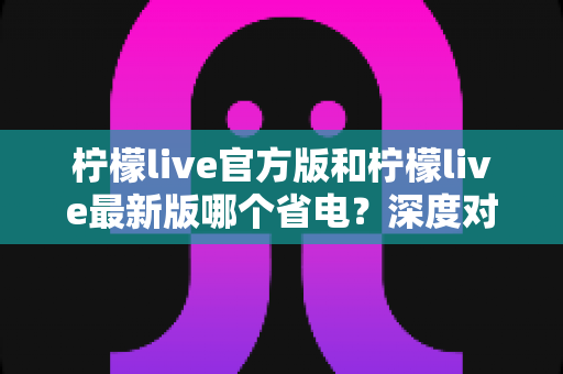 柠檬live官方版和柠檬live最新版哪个省电？深度对比分析与省电技巧全指南