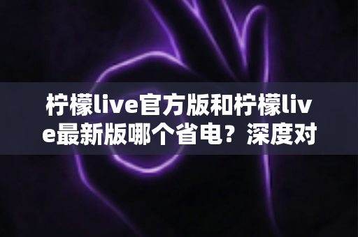 柠檬live官方版和柠檬live最新版哪个省电？深度对比分析与省电技巧全指南