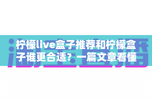 柠檬live盒子推荐和柠檬盒子谁更合适？一篇文章看懂两者差异与选购指南