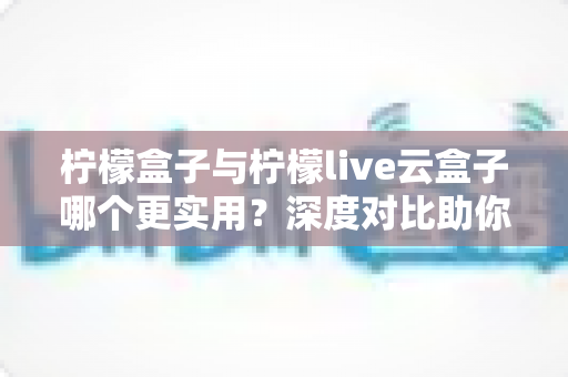 柠檬盒子与柠檬live云盒子哪个更实用？深度对比助你选对电视盒子不踩坑