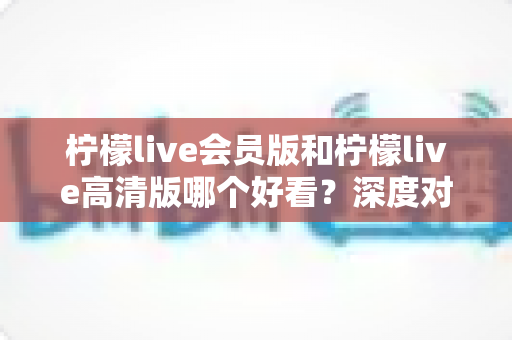 柠檬live会员版和柠檬live高清版哪个好看?深度对比解析助你选出最适合自己的观看版本 柠檬live会员版和柠檬live高清版哪个好看?深度对比解析助你选出最适合自己的观看版本