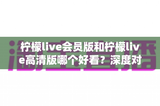 柠檬live会员版和柠檬live高清版哪个好看?深度对比解析助你选出最适合自己的观看版本 柠檬live会员版和柠檬live高清版哪个好看?深度对比解析助你选出最适合自己的观看版本