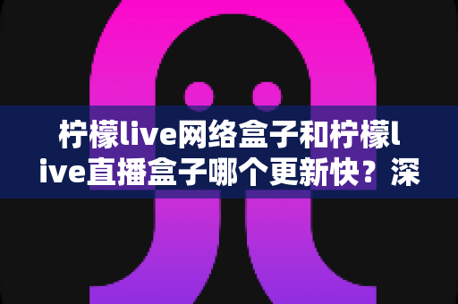 柠檬live网络盒子和柠檬live直播盒子哪个更新快?深度对比分析与实用选购指南 柠檬live网络盒子和柠檬live直播盒子哪个更新快?深度对比分析与实用选购指南