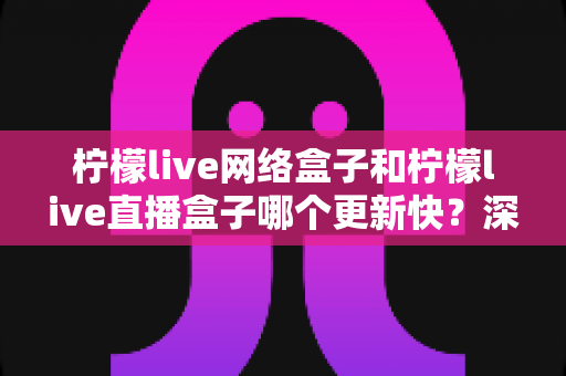 柠檬live网络盒子和柠檬live直播盒子哪个更新快?深度对比分析与实用选购指南 柠檬live网络盒子和柠檬live直播盒子哪个更新快?深度对比分析与实用选购指南