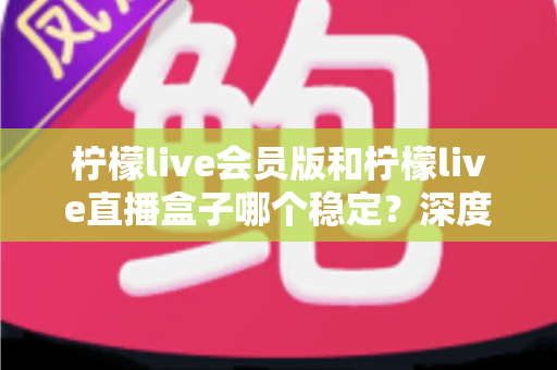 柠檬live会员版和柠檬live直播盒子哪个稳定?深度对比分析与实用选择指南 柠檬live会员版和柠檬live直播盒子哪个稳定?深度对比分析与实用选择指南