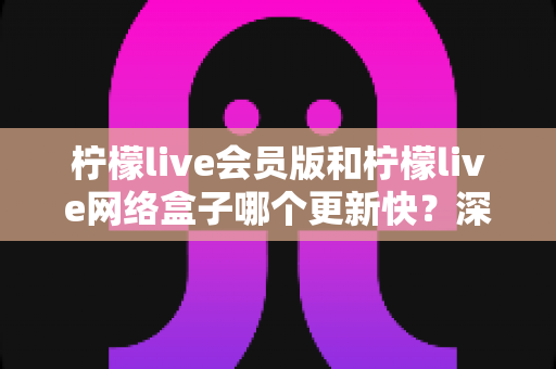 柠檬live会员版和柠檬live网络盒子哪个更新快？深度对比解析帮你选对版本