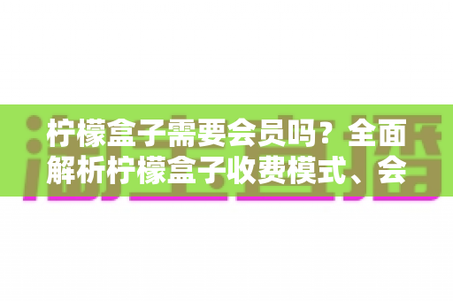 柠檬盒子需要会员吗?全面解析柠檬盒子收费模式、会员权益与使用攻略 柠檬盒子需要会员吗?全面解析柠檬盒子收费模式、会员权益与使用攻略