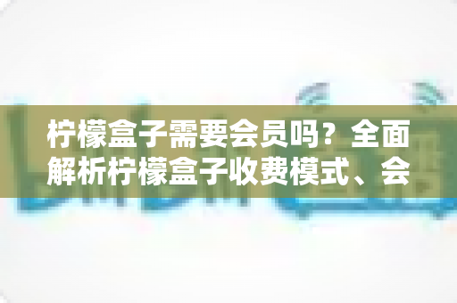 柠檬盒子需要会员吗?全面解析柠檬盒子收费模式、会员权益与使用攻略 柠檬盒子需要会员吗?全面解析柠檬盒子收费模式、会员权益与使用攻略