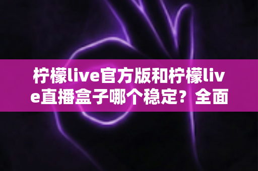 柠檬live官方版和柠檬live直播盒子哪个稳定？全面对比解析帮你选对版本
