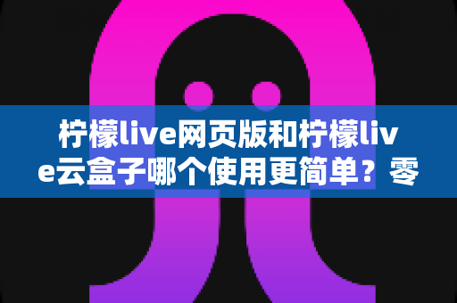 柠檬live网页版和柠檬live云盒子哪个使用更简单?零基础用户也能看懂的全维度使用体验对比指南 柠檬live网页版和柠檬live云盒子哪个使用更简单?零基础用户也能看懂的全维度使用体验对比指南