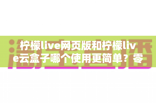 柠檬live网页版和柠檬live云盒子哪个使用更简单?零基础用户也能看懂的全维度使用体验对比指南 柠檬live网页版和柠檬live云盒子哪个使用更简单?零基础用户也能看懂的全维度使用体验对比指南